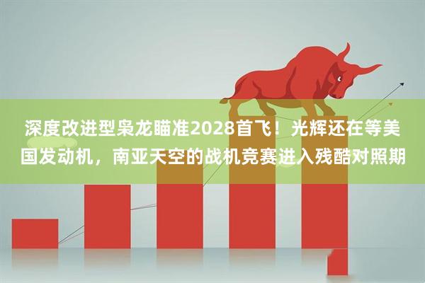 深度改进型枭龙瞄准2028首飞！光辉还在等美国发动机，南亚天空的战机竞赛进入残酷对照期