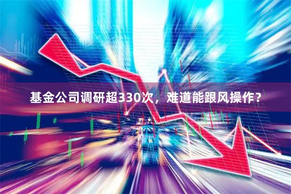 基金公司调研超330次，难道能跟风操作？
