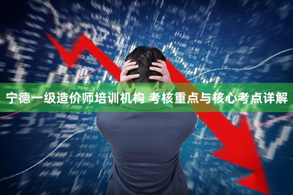 宁德一级造价师培训机构 考核重点与核心考点详解