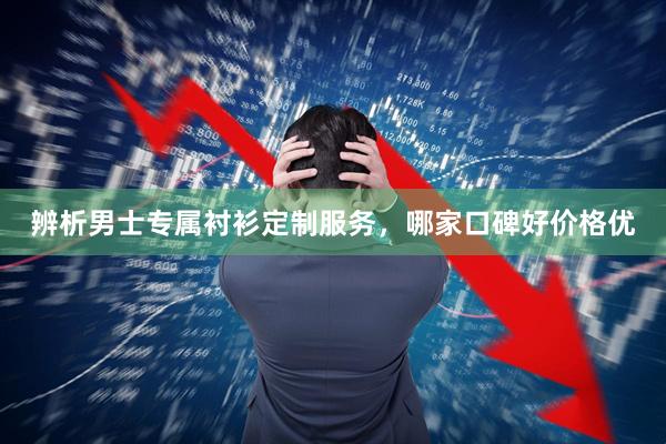 辨析男士专属衬衫定制服务，哪家口碑好价格优