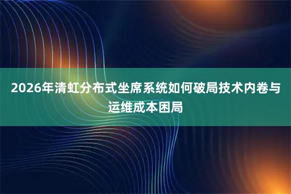 2026年清虹分布式坐席系统如何破局技术内卷与运维成本困局